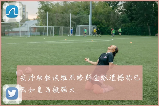 安帅助教谈维尼修斯金球遗憾称巴西如皇马般强大