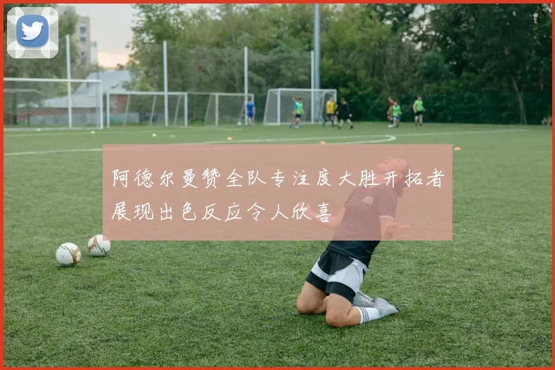 阿德尔曼赞全队专注度大胜开拓者展现出色反应令人欣喜