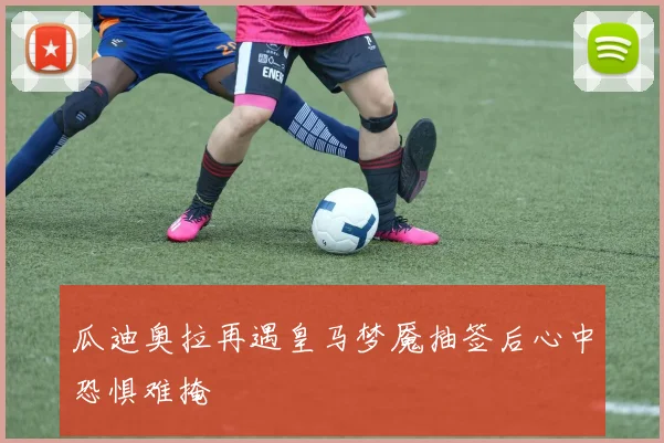 瓜迪奥拉再遇皇马梦魇抽签后心中恐惧难掩