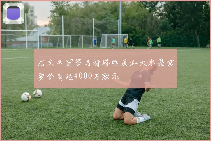 尤文冬窗签马特塔难度加大水晶宫要价高达4000万欧元