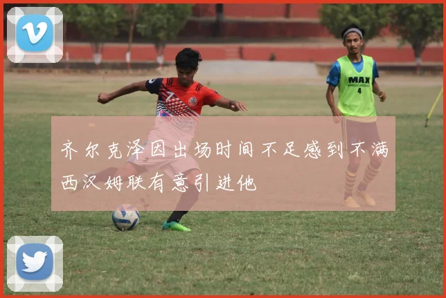 齐尔克泽因出场时间不足感到不满西汉姆联有意引进他