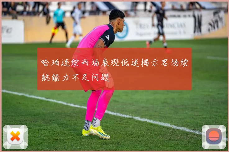 哈珀连续两场表现低迷揭示客场续航能力不足问题