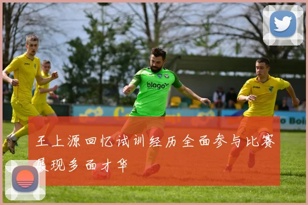 王上源回忆试训经历全面参与比赛展现多面才华