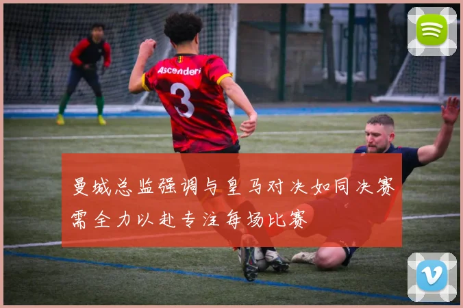 曼城总监强调与皇马对决如同决赛需全力以赴专注每场比赛