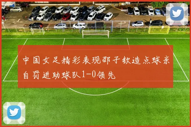 中国女足精彩表现邵子钦造点球亲自罚进助球队1-0领先