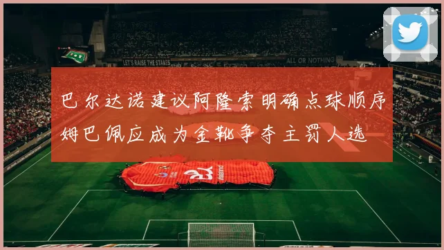 巴尔达诺建议阿隆索明确点球顺序姆巴佩应成为金靴争夺主罚人选