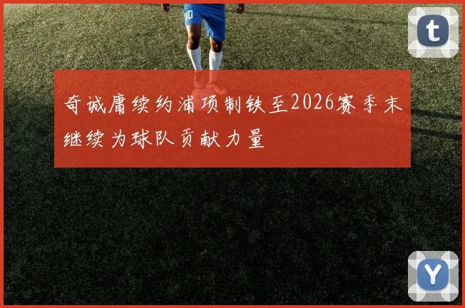 奇诚庸续约浦项制铁至2026赛季末继续为球队贡献力量