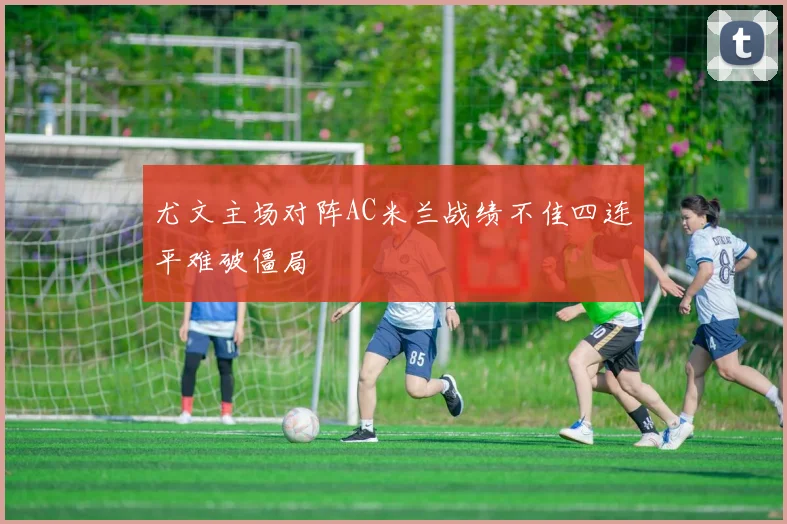 尤文主场对阵AC米兰战绩不佳四连平难破僵局