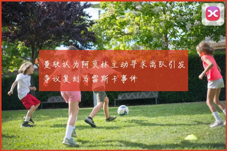 曼联认为阿莫林主动寻求离队引发争议复刻马雷斯卡事件