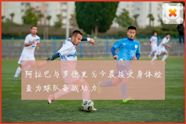 阿拉巴与罗德里戈今晨接受身体检查为球队备战助力