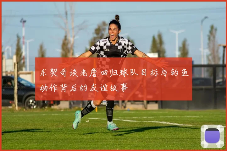 东契奇谈老詹回归球队目标与钓鱼动作背后的友谊故事