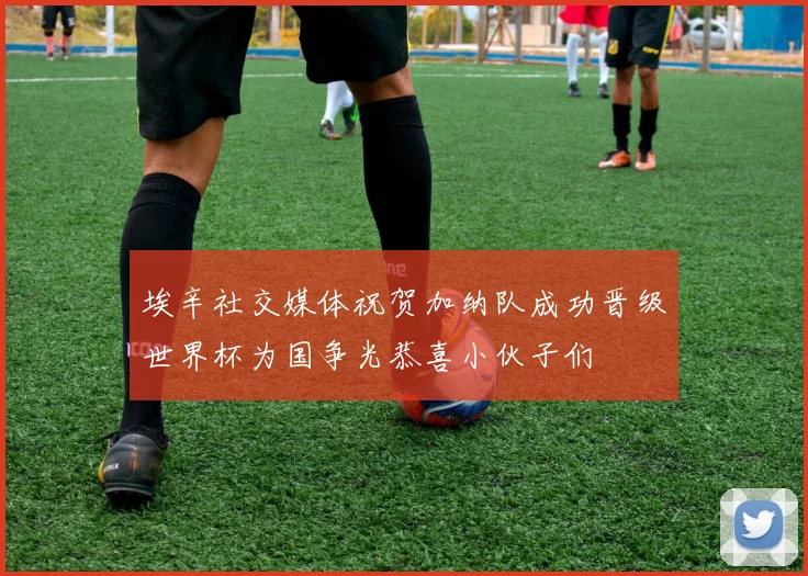 埃辛社交媒体祝贺加纳队成功晋级世界杯为国争光恭喜小伙子们