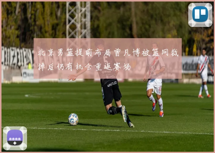 北京男篮提前布局曾凡博被篮网裁掉后仍有机会重返赛场