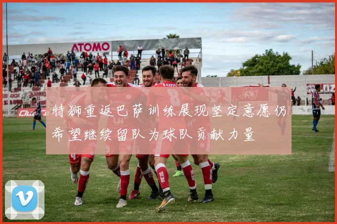 特狮重返巴萨训练展现坚定意愿仍希望继续留队为球队贡献力量