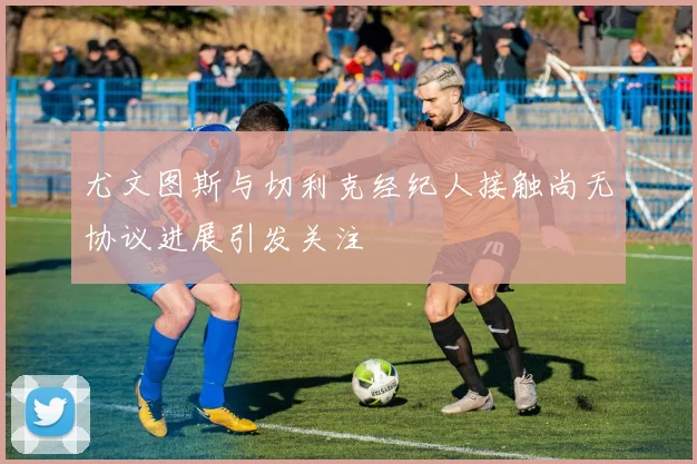 尤文图斯与切利克经纪人接触尚无协议进展引发关注