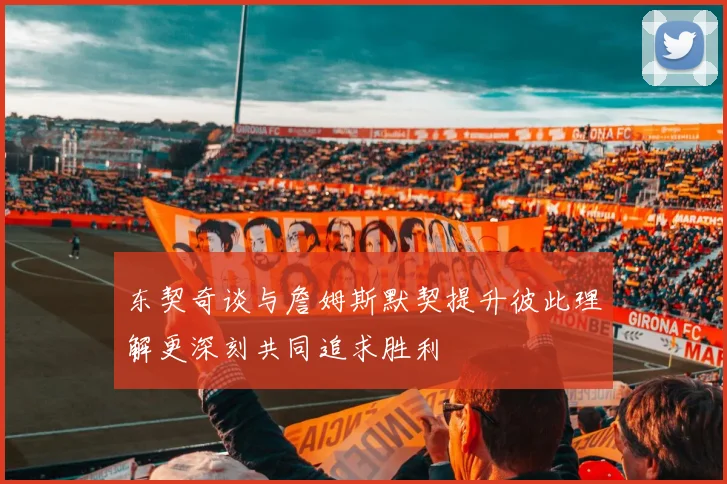 东契奇谈与詹姆斯默契提升彼此理解更深刻共同追求胜利