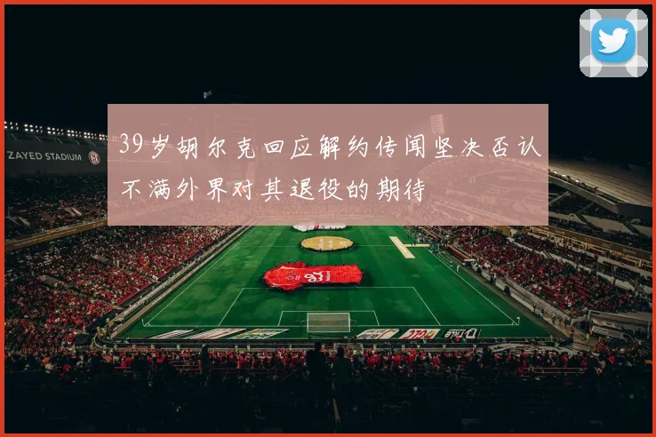 39岁胡尔克回应解约传闻坚决否认不满外界对其退役的期待