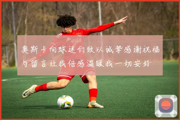 奥斯卡向球迷们致以诚挚感谢祝福与留言让我倍感温暖我一切安好