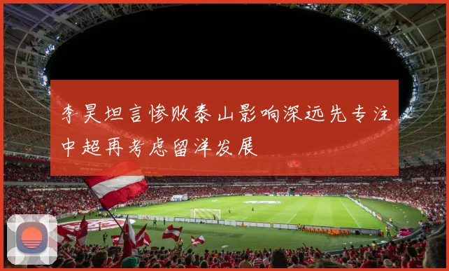 李昊坦言惨败泰山影响深远先专注中超再考虑留洋发展
