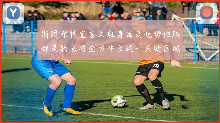 斯图尔特直言文班身高是优势但胸部是弱点将全力冲击这一关键区域