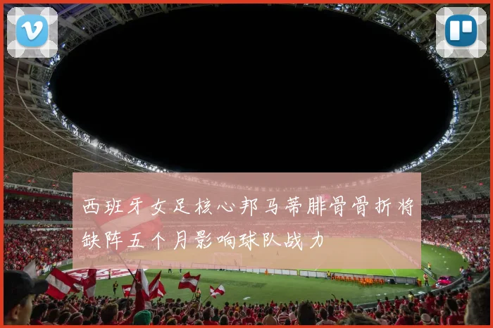 西班牙女足核心邦马蒂腓骨骨折将缺阵五个月影响球队战力