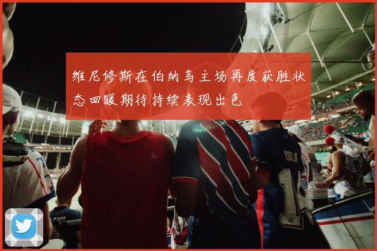 维尼修斯在伯纳乌主场再度获胜状态回暖期待持续表现出色