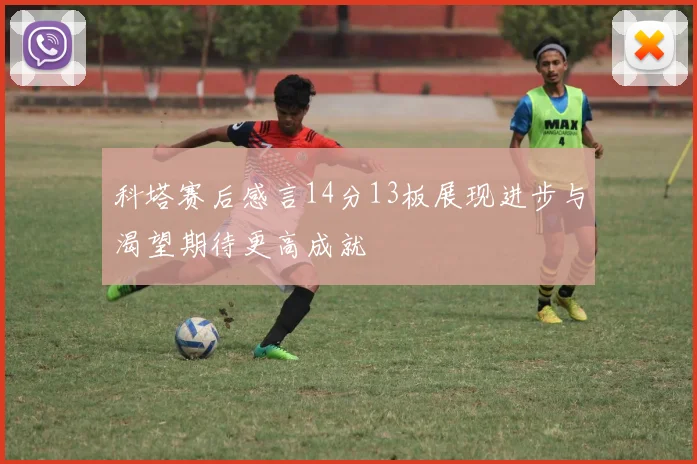 科塔赛后感言14分13板展现进步与渴望期待更高成就