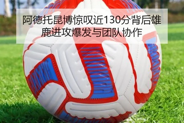 阿德托昆博惊叹近130分背后雄鹿进攻爆发与团队协作